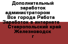 Дополнительный заработок администратором!!!! - Все города Работа » Заработок в интернете   . Ставропольский край,Железноводск г.